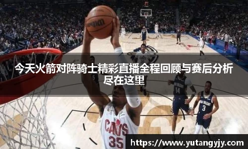 今天火箭对阵骑士精彩直播全程回顾与赛后分析尽在这里
