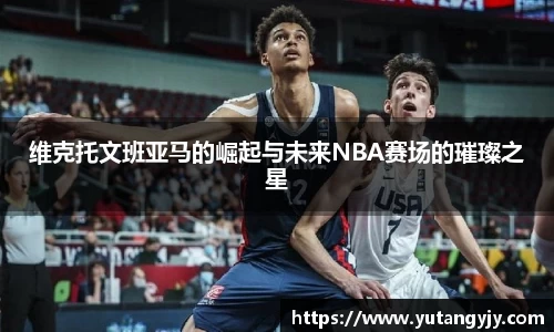 维克托文班亚马的崛起与未来NBA赛场的璀璨之星